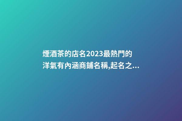 煙酒茶的店名2023最熱門的 洋氣有內涵商鋪名稱,起名之家-第1張-店鋪起名-玄機派